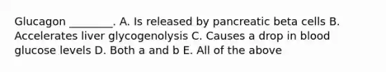 Glucagon ________. A. Is released by pancreatic beta cells B. Accelerates liver glycogenolysis C. Causes a drop in blood glucose levels D. Both a and b E. All of the above