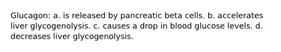 Glucagon: a. is released by pancreatic beta cells. b. accelerates liver glycogenolysis. c. causes a drop in blood glucose levels. d. decreases liver glycogenolysis.