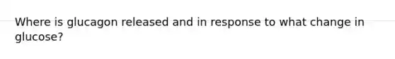 Where is glucagon released and in response to what change in glucose?