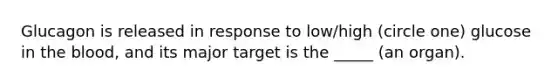 Glucagon is released in response to low/high (circle one) glucose in the blood, and its major target is the _____ (an organ).
