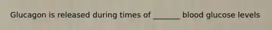 Glucagon is released during times of _______ blood glucose levels