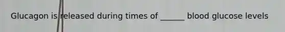 Glucagon is released during times of ______ blood glucose levels