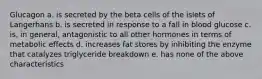 Glucagon a. is secreted by the beta cells of the islets of Langerhans b. is secreted in response to a fall in blood glucose c. is, in general, antagonistic to all other hormones in terms of metabolic effects d. increases fat stores by inhibiting the enzyme that catalyzes triglyceride breakdown e. has none of the above characteristics