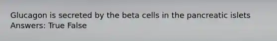 Glucagon is secreted by the beta cells in the pancreatic islets Answers: True False