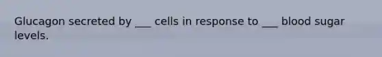 Glucagon secreted by ___ cells in response to ___ blood sugar levels.