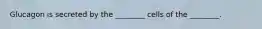Glucagon is secreted by the ________ cells of the ________.