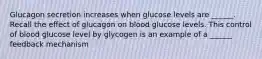 Glucagon secretion increases when glucose levels are ______. Recall the effect of glucagon on blood glucose levels. This control of blood glucose level by glycogen is an example of a ______ feedback mechanism