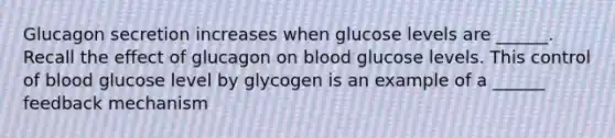 Glucagon secretion increases when glucose levels are ______. Recall the effect of glucagon on blood glucose levels. This control of blood glucose level by glycogen is an example of a ______ feedback mechanism