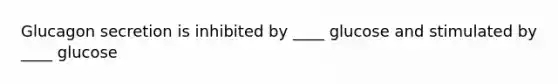 Glucagon secretion is inhibited by ____ glucose and stimulated by ____ glucose