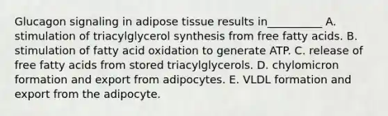 Glucagon signaling in adipose tissue results in__________ A. stimulation of triacylglycerol synthesis from free fatty acids. B. stimulation of fatty acid oxidation to generate ATP. C. release of free fatty acids from stored triacylglycerols. D. chylomicron formation and export from adipocytes. E. VLDL formation and export from the adipocyte.