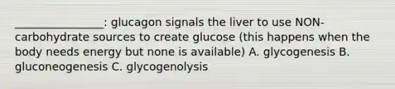 ________________: glucagon signals the liver to use NON-carbohydrate sources to create glucose (this happens when the body needs energy but none is available) A. glycogenesis B. gluconeogenesis C. glycogenolysis