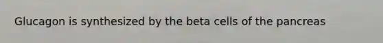 Glucagon is synthesized by the beta cells of the pancreas