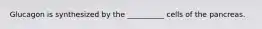 Glucagon is synthesized by the __________ cells of the pancreas.