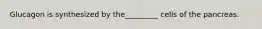 Glucagon is synthesized by the_________ cells of the pancreas.