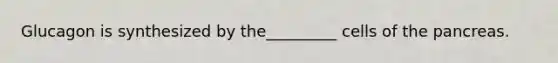 Glucagon is synthesized by the_________ cells of the pancreas.