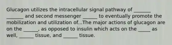 Glucagon utilizes the intracellular signal pathway of _______ _______ and second messenger ______ to eventually promote the mobilization and utilization of...The major actions of glucagon are on the ______, as opposed to insulin which acts on the _____ as well, ______ tissue, and ______ tissue.