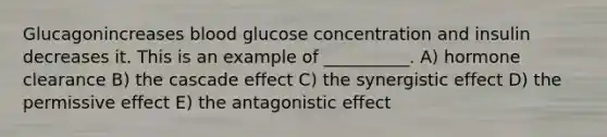 Glucagonincreases blood glucose concentration and insulin decreases it. This is an example of __________. A) hormone clearance B) the cascade effect C) the synergistic effect D) the permissive effect E) the antagonistic effect