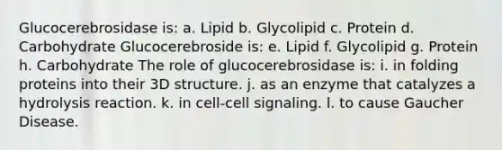 Glucocerebrosidase is: a. Lipid b. Glycolipid c. Protein d. Carbohydrate Glucocerebroside is: e. Lipid f. Glycolipid g. Protein h. Carbohydrate The role of glucocerebrosidase is: i. in folding proteins into their 3D structure. j. as an enzyme that catalyzes a hydrolysis reaction. k. in cell-cell signaling. l. to cause Gaucher Disease.