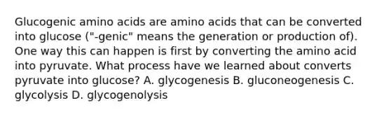 Glucogenic amino acids are amino acids that can be converted into glucose ("-genic" means the generation or production of). One way this can happen is first by converting the amino acid into pyruvate. What process have we learned about converts pyruvate into glucose? A. glycogenesis B. gluconeogenesis C. glycolysis D. glycogenolysis