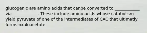 glucogenic are amino acids that canbe converted to ____________ via ____________. These include amino acids whose catabolism yield pyruvate of one of the intermediates of CAC that ultimatly forms oxaloacetate.