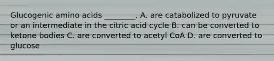 Glucogenic amino acids ________. A. are catabolized to pyruvate or an intermediate in the citric acid cycle B. can be converted to ketone bodies C. are converted to acetyl CoA D. are converted to glucose