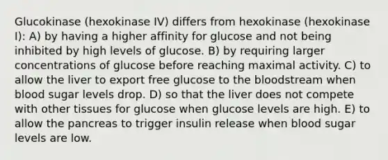 Glucokinase (hexokinase IV) differs from hexokinase (hexokinase I): A) by having a higher affinity for glucose and not being inhibited by high levels of glucose. B) by requiring larger concentrations of glucose before reaching maximal activity. C) to allow the liver to export free glucose to <a href='https://www.questionai.com/knowledge/k7oXMfj7lk-the-blood' class='anchor-knowledge'>the blood</a>stream when blood sugar levels drop. D) so that the liver does not compete with other tissues for glucose when glucose levels are high. E) to allow <a href='https://www.questionai.com/knowledge/kITHRba4Cd-the-pancreas' class='anchor-knowledge'>the pancreas</a> to trigger insulin release when blood sugar levels are low.