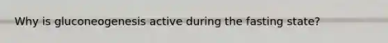Why is gluconeogenesis active during the fasting state?