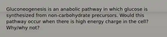 Gluconeogenesis is an anabolic pathway in which glucose is synthesized from non-carbohydrate precursors. Would this pathway occur when there is high energy charge in the cell? Why/why not?