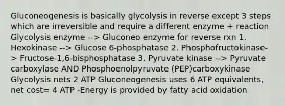 Gluconeogenesis is basically glycolysis in reverse except 3 steps which are irreversible and require a different enzyme + reaction Glycolysis enzyme --> Gluconeo enzyme for reverse rxn 1. Hexokinase --> Glucose 6-phosphatase 2. Phosphofructokinase-> Fructose-1,6-bisphosphatase 3. Pyruvate kinase --> Pyruvate carboxylase AND Phosphoenolpyruvate (PEP)carboxykinase Glycolysis nets 2 ATP Gluconeogenesis uses 6 ATP equivalents, net cost= 4 ATP -Energy is provided by fatty acid oxidation