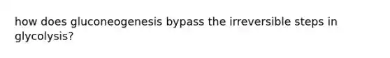 how does gluconeogenesis bypass the irreversible steps in glycolysis?