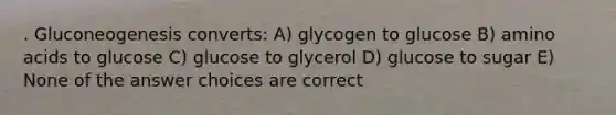 . Gluconeogenesis converts: A) glycogen to glucose B) amino acids to glucose C) glucose to glycerol D) glucose to sugar E) None of the answer choices are correct