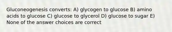 Gluconeogenesis converts: A) glycogen to glucose B) amino acids to glucose C) glucose to glycerol D) glucose to sugar E) None of the answer choices are correct