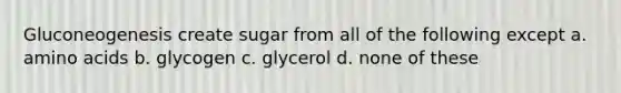 Gluconeogenesis create sugar from all of the following except a. <a href='https://www.questionai.com/knowledge/k9gb720LCl-amino-acids' class='anchor-knowledge'>amino acids</a> b. glycogen c. glycerol d. none of these