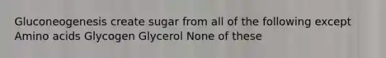 Gluconeogenesis create sugar from all of the following except Amino acids Glycogen Glycerol None of these