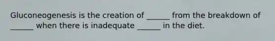 Gluconeogenesis is the creation of ______ from the breakdown of ______ when there is inadequate ______ in the diet.