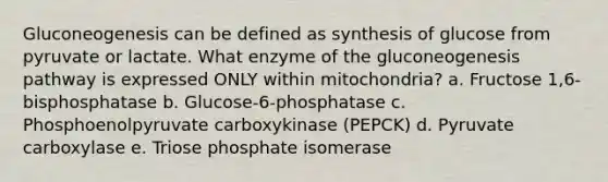 Gluconeogenesis can be defined as synthesis of glucose from pyruvate or lactate. What enzyme of the gluconeogenesis pathway is expressed ONLY within mitochondria? a. Fructose 1,6-bisphosphatase b. Glucose-6-phosphatase c. Phosphoenolpyruvate carboxykinase (PEPCK) d. Pyruvate carboxylase e. Triose phosphate isomerase