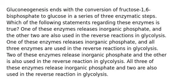 Gluconeogenesis ends with the conversion of fructose-1,6-bisphosphate to glucose in a series of three enzymatic steps. Which of the following statements regarding these enzymes is true? One of these enzymes releases inorganic phosphate, and the other two are also used in the reverse reactions in glycolysis. One of these enzymes releases inorganic phosphate, and all three enzymes are used in the reverse reactions in glycolysis. Two of these enzymes release inorganic phosphate and the other is also used in the reverse reaction in glycolysis. All three of these enzymes release inorganic phosphate and two are also used in the reverse reaction in glycolysis.