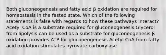 Both gluconeogenesis and fatty acid β oxidation are required for homeostasis in the fasted state. Which of the following statements is false with regards to how these pathways interact? Acetyl CoA is a substrate required for gluconeogenesis Glycerol from lipolysis can be used as a substrate for gluconeogenesis β oxidation provides ATP for gluconeogenesis Acetyl CoA from fatty acid oxidation stimulates pyruvate carboxylase