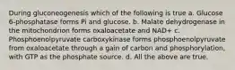 During gluconeogenesis which of the following is true a. Glucose 6-phosphatase forms Pi and glucose. b. Malate dehydrogenase in the mitochondrion forms oxaloacetate and NAD+ c. Phosphoenolpyruvate carboxykinase forms phosphoenolpyruvate from oxaloacetate through a gain of carbon and phosphorylation, with GTP as the phosphate source. d. All the above are true.