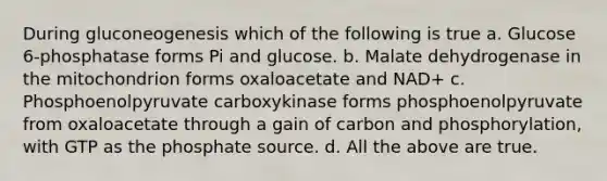 During gluconeogenesis which of the following is true a. Glucose 6-phosphatase forms Pi and glucose. b. Malate dehydrogenase in the mitochondrion forms oxaloacetate and NAD+ c. Phosphoenolpyruvate carboxykinase forms phosphoenolpyruvate from oxaloacetate through a gain of carbon and phosphorylation, with GTP as the phosphate source. d. All the above are true.