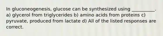 In gluconeogenesis, glucose can be synthesized using __________. a) glycerol from triglycerides b) <a href='https://www.questionai.com/knowledge/k9gb720LCl-amino-acids' class='anchor-knowledge'>amino acids</a> from proteins c) pyruvate, produced from lactate d) All of the listed responses are correct.