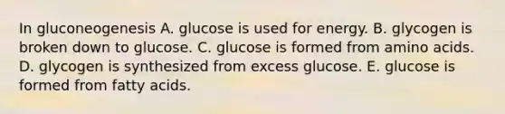 In gluconeogenesis A. glucose is used for energy. B. glycogen is broken down to glucose. C. glucose is formed from amino acids. D. glycogen is synthesized from excess glucose. E. glucose is formed from fatty acids.