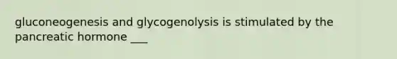 gluconeogenesis and glycogenolysis is stimulated by the pancreatic hormone ___