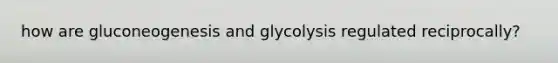 how are gluconeogenesis and glycolysis regulated reciprocally?