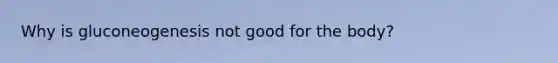 Why is gluconeogenesis not good for the body?