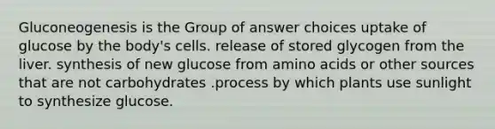 Gluconeogenesis is the Group of answer choices uptake of glucose by the body's cells. release of stored glycogen from the liver. synthesis of new glucose from amino acids or other sources that are not carbohydrates .process by which plants use sunlight to synthesize glucose.