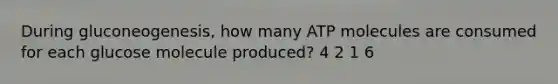 During gluconeogenesis, how many ATP molecules are consumed for each glucose molecule produced? 4 2 1 6