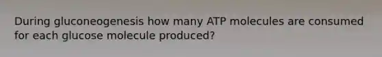 During gluconeogenesis how many ATP molecules are consumed for each glucose molecule produced?