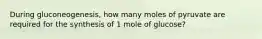 During gluconeogenesis, how many moles of pyruvate are required for the synthesis of 1 mole of glucose?