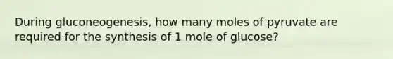 During gluconeogenesis, how many moles of pyruvate are required for the synthesis of 1 mole of glucose?